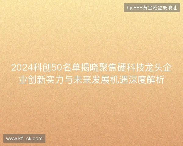 2024科创50名单揭晓聚焦硬科技龙头企业创新实力与未来发展机遇深度解析