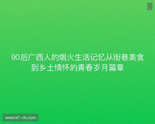 90后广西人的烟火生活记忆从街巷美食到乡土情怀的青春岁月篇章