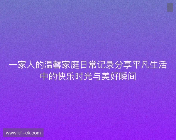 一家人的温馨家庭日常记录分享平凡生活中的快乐时光与美好瞬间