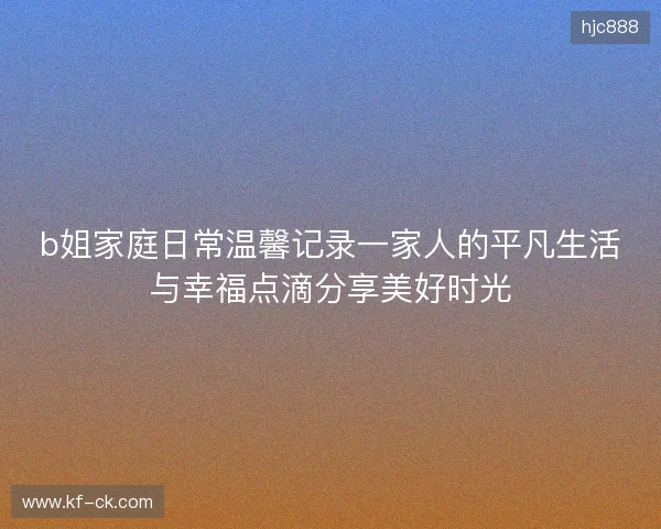 b姐家庭日常温馨记录一家人的平凡生活与幸福点滴分享美好时光