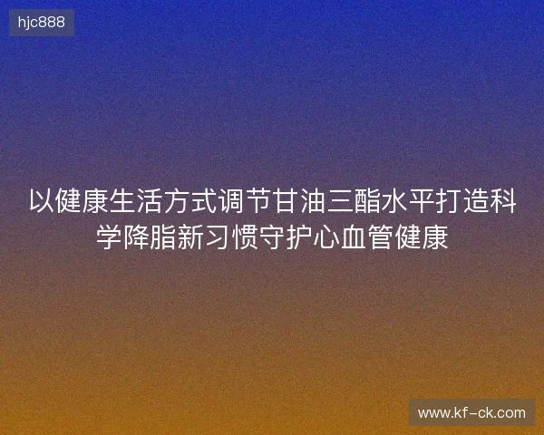 以健康生活方式调节甘油三酯水平打造科学降脂新习惯守护心血管健康 以健康生活方式调节甘油三酯水平打造科学降脂新习惯守护心血管健康
